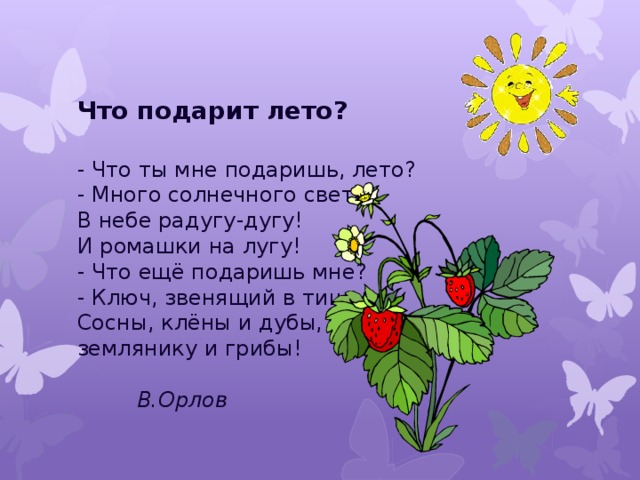 Что подарит лето?  - Что ты мне подаришь, лето?  - Много солнечного света!  В небе радугу-дугу!  И ромашки на лугу!  - Что ещё подаришь мне?  - Ключ, звенящий в тишине,  Сосны, клёны и дубы,  землянику и грибы!            В.Орлов