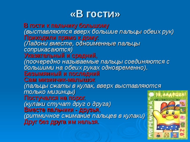 «В гости»    В гости к пальчику большому  (выставляются вверх большие пальцы обеих рук)  Приходили прямо к дому:  (Ладони вместе, одноименные пальцы соприкасаются)  Указательный и средний,  (поочередно называемые пальцы соединяются с большими  на обеих руках одновременно).  Безымянный и последний  Сам мизинчик-малышок  (пальцы сжаты в кулак, вверх выставляются только мизинцы)  Постучался на порог.  (кулаки стучат друг о друга)  Вместе пальчики - друзья,  (ритмичное сжимание пальцев в кулаки)  Друг без друга им нельзя.