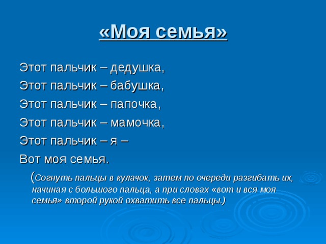 «Моя семья» Этот пальчик – дедушка, Этот пальчик – бабушка, Этот пальчик – папочка, Этот пальчик – мамочка, Этот пальчик – я – Вот моя семья.  ( Согнуть пальцы в кулачок, затем по очереди разгибать их, начиная с большого пальца, а при словах «вот и вся моя семья» второй рукой охватить все пальцы.)