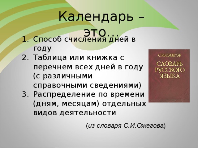 Календарь – это… Способ счисления дней в году Таблица или книжка с перечнем всех дней в году (с различными справочными сведениями) Распределение по времени (дням, месяцам) отдельных видов деятельности ( из словаря С.И.Ожегова )