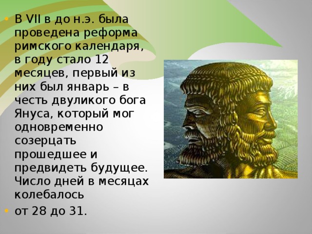 В VII в до н.э. была проведена реформа римского календаря, в году стало 12 месяцев, первый из них был январь – в честь двуликого бога Януса, который мог одновременно созерцать прошедшее и предвидеть будущее. Число дней в месяцах колебалось от 28 до 31.