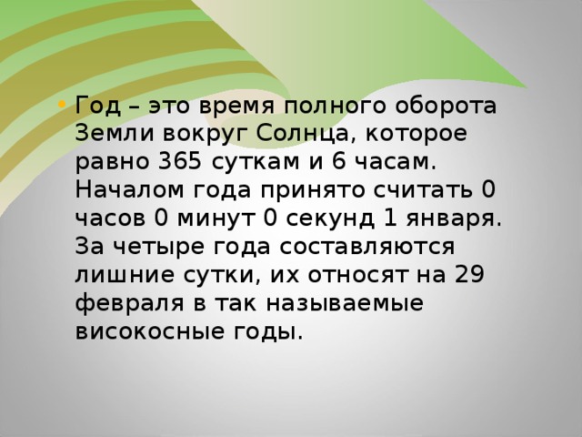 Год – это время полного оборота Земли вокруг Солнца, которое равно 365 суткам и 6 часам. Началом года принято считать 0 часов 0 минут 0 секунд 1 января. За четыре года составляются лишние сутки, их относят на 29 февраля в так называемые високосные годы.