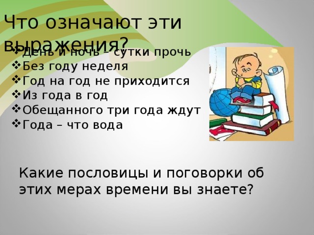 Что означают эти выражения? День и ночь – сутки прочь Без году неделя Год на год не приходится Из года в год Обещанного три года ждут Года – что вода Какие пословицы и поговорки об этих мерах времени вы знаете?