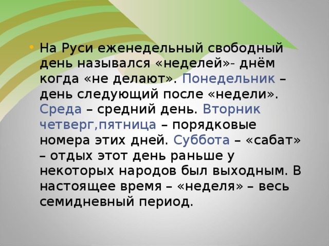 На Руси еженедельный свободный день назывался «неделей»- днём когда «не делают». Понедельник – день следующий после «недели». Среда – средний день. Вторник четверг,пятница – порядковые номера этих дней. Суббота – «сабат» – отдых этот день раньше у некоторых народов был выходным. В настоящее время – «неделя» – весь семидневный период.