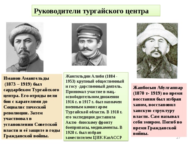 Руководители тургайского центра Жангильдин Алиби (1884 - 1953) крупный общественный и госу -дарственный деятель. Принимал участие в нац.-освободительном движении 1916 г. в 1917 г. был назначен военным комиссаром Тургайской области. В 1918 г. его экспедиция доставила Актю -бинскому фронту боеприпасы, медикаменты. В 1920 г. был избран заместителем ЦИК КазАССР Иманов Амангельды  (1873 – 1919) был сардарбеком Тургайского центра. Его отряды вели бои с карателями до Социалис тической революции. Затем участвовал в установлении Советской власти и её защите в годы Гражданской войны. Жанбосын Абулгаппар (1870 т- 1919) во время восстания был избран ханом, восстановил ханскую структуру власти. Сам называл себя эмиром. Погиб во время Гражданской войны.