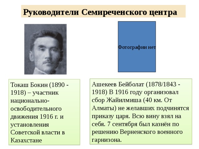 Руководители Семиреченского центра Фотографии нет Ашекеев Бейболат (1878/1843 - 1918) В 1916 году организовал сбор Жайилмиша (40 км. От Алматы) не желавших подчинятся приказу царя. Всю вину взял на себя. 7 сентября был казнён по решению Верненского военного гарнизона. Токаш Бокин (1890 - 1918) – участник национально-освободительного движения 1916 г. и установления Советской власти в Казахстане