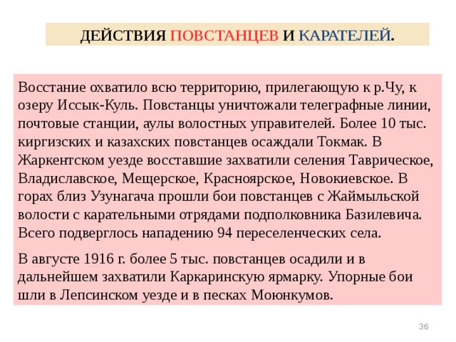 ДЕЙСТВИЯ ПОВСТАНЦЕВ И КАРАТЕЛЕЙ . Восстание охватило всю территорию, прилегающую к р.Чу, к озеру Иссык-Куль. Повстанцы уничтожали телеграфные линии, почтовые станции, аулы волостных управителей. Более 10 тыс. киргизских и казахских повстанцев осаждали Токмак. В Жаркентском уезде восставшие захватили селения Таврическое, Владиславское, Мещерское, Красноярское, Новокиевское. В горах близ Узунагача прошли бои повстанцев с Жаймыльской волости с карательными отрядами подполковника Базилевича. Всего подверглось нападению 94 переселенческих села. В августе 1916 г. более 5 тыс. повстанцев осадили и в дальнейшем захватили Каркаринскую ярмарку. Упорные бои шли в Лепсинском уезде и в песках Моюнкумов.