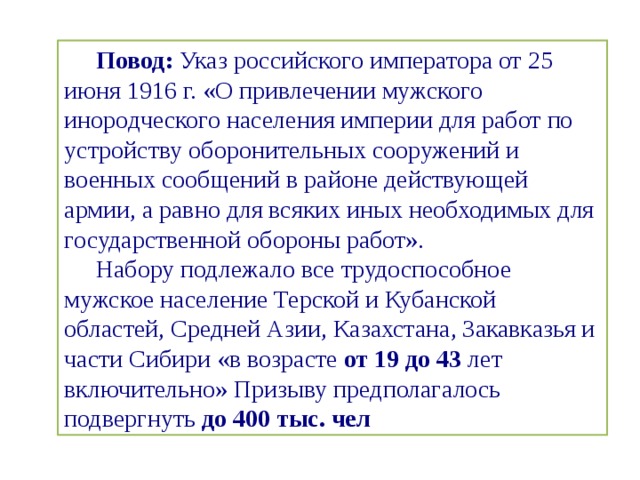 Повод:  Указ российского императора от 25 июня 1916 г. «О привлечении мужского инородческого населения империи для работ по устройству оборонительных сооружений и военных сообщений в районе действующей армии, а равно для всяких иных необходимых для государственной обороны работ». Набору подлежало все трудоспособное мужское население Терской и Кубанской областей, Средней Азии, Казахстана, Закавказья и части Сибири «в возрасте  от 19 до 43  лет включительно» Призыву предполагалось подвергнуть  до 400 тыс. чел