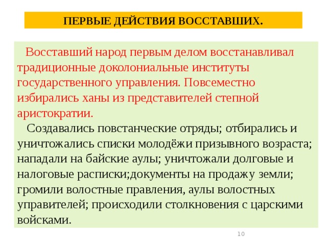 ПЕРВЫЕ ДЕЙСТВИЯ ВОССТАВШИХ.  Восставший народ первым делом восстанавливал традиционные доколониальные институты государственного управления. Повсеместно избирались ханы из представителей степной аристократии.  Создавались повстанческие отряды; отбирались и уничтожались списки молодёжи призывного возраста; нападали на байские аулы; уничтожали долговые и налоговые расписки;документы на продажу земли; громили волостные правления, аулы волостных управителей; происходили столкновения с царскими войсками.