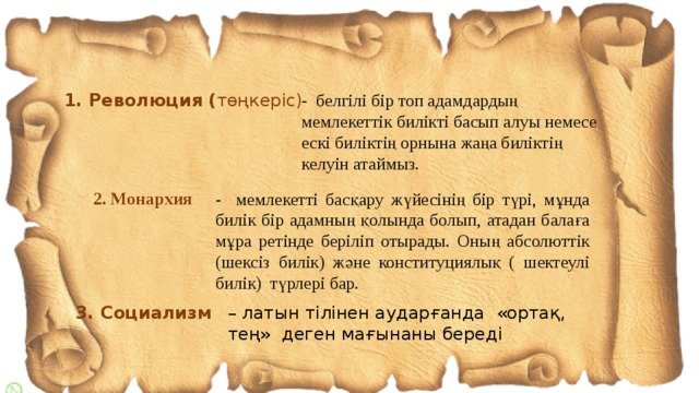 1. Революция ( төңкеріс) - белгілі бір топ адамдардың мемлекеттік билікті басып алуы немесе ескі биліктің орнына жаңа биліктің келуін атаймыз.  2. Монархия  - мемлекетті басқару жүйесінің бір түрі, мұнда билік бір адамның қолында болып, атадан балаға мұра ретінде беріліп отырады. Оның абсолюттік (шексіз билік) және конституциялық ( шектеулі билік) түрлері бар. 3. Социализм – латын тілінен аударғанда «ортақ, тең» деген мағынаны береді