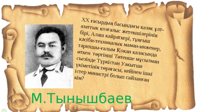 ХХ ғасырдың басындағы қазақ ұлт-азаттық қозғалыс жетекшілерінің бірі, Алаш қайраткері, тұңғыш кәсіби-техникалық маман-инженер, тарихшы-ғалым Қоқан қаласында өткен төртінші Төтенше мұсылман сьезінде Түркістан Уақытша үкіметінің төрағасы, кейінен ішкі істер министрі болып сайланған кім? М.Тынышбаев