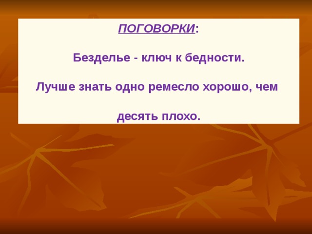 ПОГОВОРКИ :  Безделье - ключ к бедности.  Лучше знать одно ремесло хорошо, чем  десять плохо.