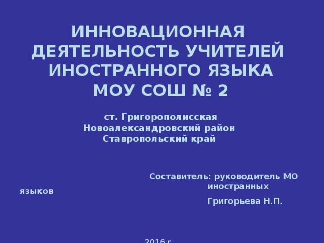 ИННОВАЦИОННАЯ  ДЕЯТЕЛЬНОСТЬ УЧИТЕЛЕЙ  ИНОСТРАННОГО ЯЗЫКА  МОУ СОШ № 2  ст. Григорополисская  Новоалександровский район  Ставропольский край        Составитель: руководитель МО       иностранных языков       Григорьева Н.П.   2016 г.