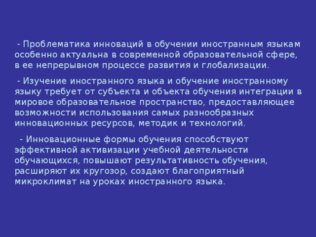 - Проблематика инноваций в обучении иностранным языкам особенно актуальна в современной образовательной сфере, в ее непрерывном процессе развития и глобализации.  - Изучение иностранного языка и обучение иностранному языку требует от субъекта и объекта обучения интеграции в мировое образовательное пространство, предоставляющее возможности использования самых разнообразных инновационных ресурсов, методик и технологий.  - Инновационные формы обучения способствуют эффективной активизации учебной деятельности обучающихся, повышают результативность обучения, расширяют их кругозор, создают благоприятный микроклимат на уроках иностранного языка.