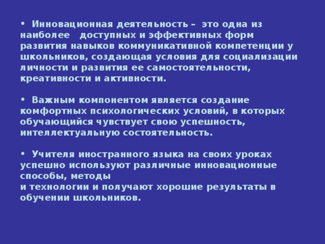 Инновационная деятельность –  это одна из наиболее доступных и эффективных форм развития навыков коммуникативной компетенции у школьников, создающая условия для социализации личности и развития ее самостоятельности, креативности и активности.   Важным компонентом является создание комфортных психологических условий, в которых обучающийся чувствует свою успешность, интеллектуальную состоятельность.   Учителя иностранного языка на своих уроках успешно используют различные инновационные способы, методы  и технологии и получают хорошие результаты в обучении школьников.