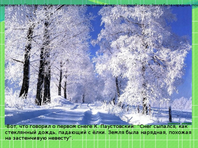 - Послушайте, что говорил о первом снеге К. Паустовский: “Снег сыпался, как стеклянный дождь, падающий с елки. Земля была нарядная, похожая на застенчивую невесту”.