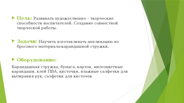 Цель: Развивать художественно – творческие способности воспитателей. Создание совместной творческой работы. Задачи: Научить изготавливать аппликацию из бросового материала-карандашной стружки. Оборудование: