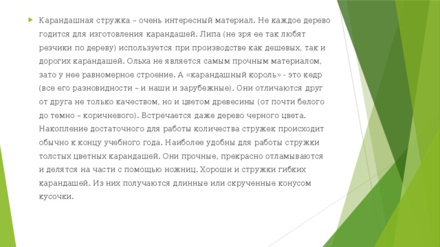 Карандашная стружка – очень интересный материал. Не каждое дерево годится для изготовления карандашей. Липа (не зря ее так любят резчики по дереву) используется при производстве как дешевых, так и дорогих карандашей. Ольха не является самым прочным материалом, зато у нее равномерное строение. А «карандашный король» - это кедр (все его разновидности – и наши и зарубежные). Они отличаются друг от друга не только качеством, но и цветом древесины (от почти белого до темно – коричневого). Встречается даже дерево черного цвета.   Накопление достаточного для работы количества стружек происходит обычно к концу учебного года. Наиболее удобны для работы стружки толстых цветных карандашей. Они прочные, прекрасно отламываются и делятся на части с помощью ножниц. Хороши и стружки гибких карандашей. Из них получаются длинные или скрученные конусом кусочки.