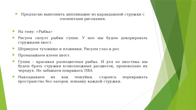 Предлагаю выполнить аппликацию из карандашной стружки с элементами рисования. На тему: «Рыбка» Рисуем силуэт рыбки гуппи. У нее мы будем декорировать стружками хвост. Штрихуем туловище и плавники. Рисуем глаз и рот. Промазываем клеем хвост. Гуппи – красивая разноцветная рыбка. И для ее хвостика мы будем брать стружки всевозможных расцветок, произвольно их чередуя. Не забываем покрывать ПВА Накладываем их как чешуйки, стараясь перекрывать пространство без зазоров. изнанку каждой стружки.