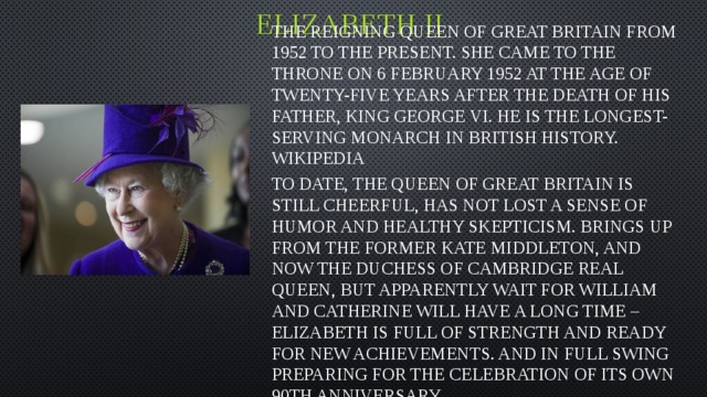 Elizabeth II The reigning Queen of great Britain from 1952 to the present. She came to the throne on 6 February 1952 at the age of twenty-five years after the death of his father, king George VI. He is the longest-serving monarch in British history. Wikipedia To date, the Queen of great Britain is still cheerful, has not lost a sense of humor and healthy skepticism. Brings up from the former Kate Middleton, and now the Duchess of Cambridge real Queen, but apparently wait for William and Catherine will have a long time – Elizabeth is full of strength and ready for new achievements. And in full swing preparing for the celebration of its own 90th anniversary.