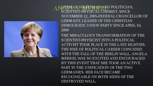 Angela merkel German statesman and politician, scientist-physical chemist. Since November 22, 2005-Federal Chancellor of Germany. Leader of the Christian democratic Union party since April 10, 2000 The miraculous transformation of the scientist-physicist into a political activist took place in the late eighties. The rise of political career coincided with the fall of the Berlin wall. Angela Merkel was so excited and encouraged by this event that she took an active part in the unification of the two Germanies. Her face became recognizable on both sides of the destroyed wall.