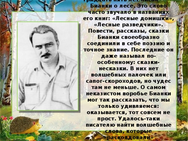 Тридцать пять лет писал Бианки о лесе. Это слово часто звучало в названиях его книг: «Лесные домишки», «Лесные разведчики». Повести, рассказы, сказки Бианки своеобразно соединили в себе поэзию и точное знание. Последние он даже называл по-особенному: сказки-несказки. В них нет волшебных палочек или сапог-скороходов, но чудес там не меньше. О самом неказистом воробье Бианки мог так рассказать, что мы только удивляемся: оказывается, тот совсем не прост. Удалось-таки писателю найти волшебные слова, которые «расколдовали» таинственный лесной мир.