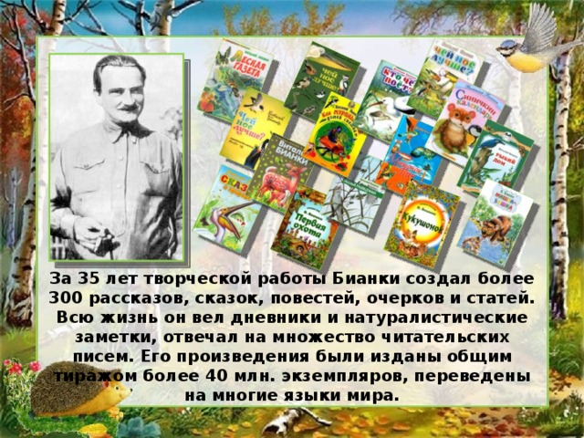 За 35 лет творческой работы Бианки создал более 300 рассказов, сказок, повестей, очерков и статей. Всю жизнь он вел дневники и натуралистические заметки, отвечал на множество читательских писем. Его произведения были изданы общим тиражом более 40 млн. экземпляров, переведены на многие языки мира.