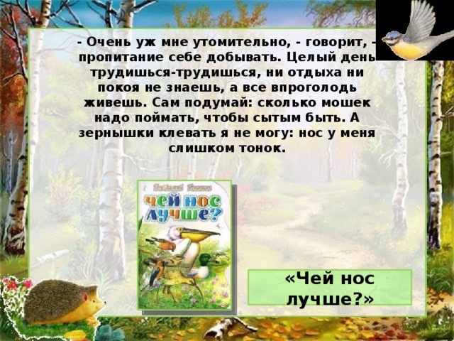 - Очень уж мне утомительно, - говорит, - пропитание себе добывать. Целый день трудишься-трудишься, ни отдыха ни покоя не знаешь, а все впроголодь живешь. Сам подумай: сколько мошек надо поймать, чтобы сытым быть. А зернышки клевать я не могу: нос у меня слишком тонок. «Чей нос лучше?»