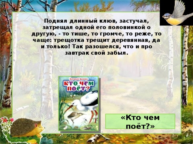 Поднял длинный клюв, застучал, затрещал одной его половинкой о другую, - то тише, то громче, то реже, то чаще: трещотка трещит деревянная, да и только! Так разошелся, что и про завтрак свой забыл. «Кто чем поёт?»