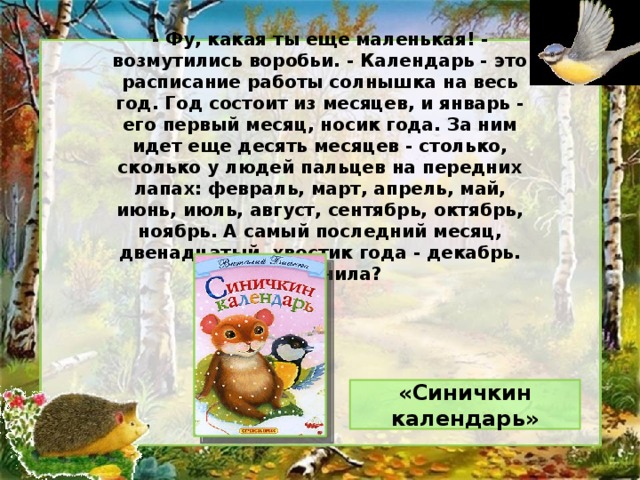 - Фу, какая ты еще маленькая! - возмутились воробьи. - Календарь - это расписание работы солнышка на весь год. Год состоит из месяцев, и январь - его первый месяц, носик года. За ним идет еще десять месяцев - столько, сколько у людей пальцев на передних лапах: февраль, март, апрель, май, июнь, июль, август, сентябрь, октябрь, ноябрь. А самый последний месяц, двенадцатый, хвостик года - декабрь. Запомнила? «Синичкин календарь»