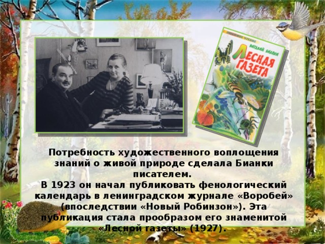 Потребность художественного воплощения знаний о живой природе сделала Бианки писателем. В 1923 он начал публиковать фенологический календарь в ленинградском журнале «Воробей» (впоследствии «Новый Робинзон»). Эта публикация стала прообразом его знаменитой «Лесной газеты» (1927).