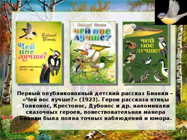 Первый опубликованный детский рассказ Бианки – «Чей нос лучше?» (1923). Герои рассказа птицы Тонконос, Крестонос, Дубонос и др. напоминали сказочных героев, повествовательная манера Бианки была полна точных наблюдений и юмора.