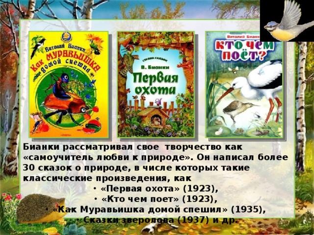 Бианки рассматривал свое творчество как «самоучитель любви к природе». Он написал более 30 сказок о природе, в числе которых такие классические произведения, как