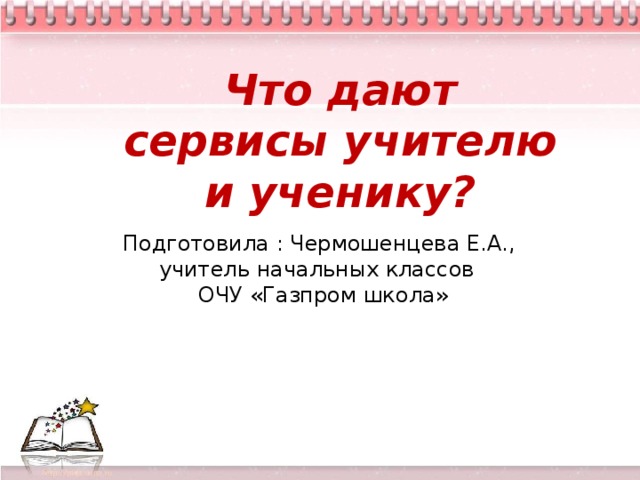 Что дают сервисы учителю и ученику?  творческие способности ребенка развиваются во всех значимых для него видах деятельности при выполнении следующих условий: наличие сформированного у детей интереса к выполнению творческих заданий; реализация творческих заданий как важнейший компонет не только урочной, но и внеурочной деятельности школьника; объединение общим тематическим и проблемным стержнем учебных и внешкольных форм работы, на которых дети учатся размышлять над проблемами творчества и воплощать эти размышления в практической деятельности; - творческая работа должна разворачиваться во взаимодействии детей друг с другом и взрослыми, проживаться ими в зависимости от конкретных условий в интересных игровых и событийных ситуациях; - стимулировать родителей учащихся к созданию домашних условий для развития творческих способностей ребенка, включать родителей в творческие дела школы.   Подготовила : Чермошенцева Е.А., учитель начальных классов  ОЧУ «Газпром школа»