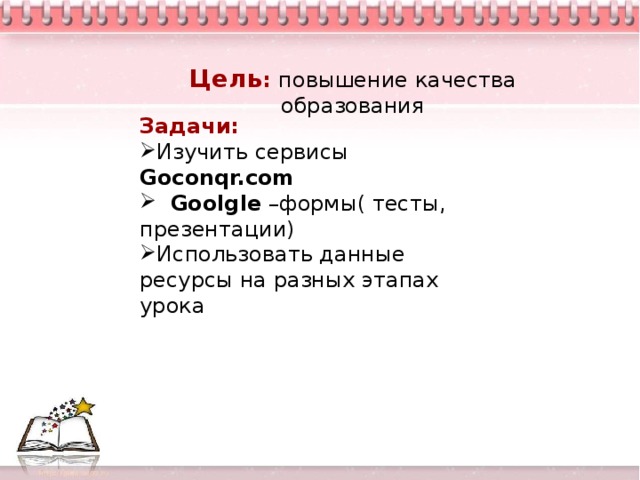 Цель : повышение качества образовани я Задачи: Изучить сервисы Goconqr.com  Goolgle – формы( тесты, презентации) Использовать данные ресурсы на разных этапах урока  творческие способности ребенка развиваются во всех значимых для него видах деятельности при выполнении следующих условий: наличие сформированного у детей интереса к выполнению творческих заданий; реализация творческих заданий как важнейший компонет не только урочной, но и внеурочной деятельности школьника; объединение общим тематическим и проблемным стержнем учебных и внешкольных форм работы, на которых дети учатся размышлять над проблемами творчества и воплощать эти размышления в практической деятельности; - творческая работа должна разворачиваться во взаимодействии детей друг с другом и взрослыми, проживаться ими в зависимости от конкретных условий в интересных игровых и событийных ситуациях; - стимулировать родителей учащихся к созданию домашних условий для развития творческих способностей ребенка, включать родителей в творческие дела школы.