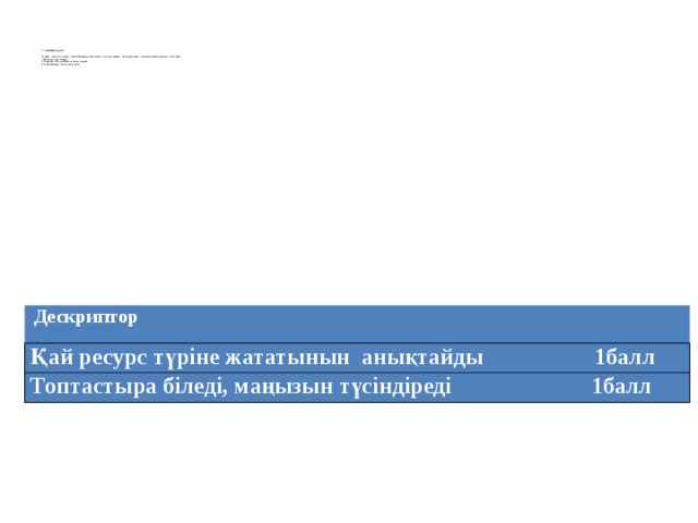 2. Сыныппен жұмыс   Тақтадан құтыдағы су, сіріңке, әшекей бұйымдар, мысалы алтын жүзік, сырға берілген. Осы заттарға қарап, оқушылар төмендегі сұрақтарға жауап береді  1.Қай ресурс түріне жатады?  2. Бұл ресурс шығу тегі бойынша қай топқа кіреді?  3. Бұл ресурстардың маңыздылығы неде ?   Дескриптор Қай ресурс түріне жататынын анықтайды 1балл Топтастыра біледі, маңызын түсіндіреді 1балл