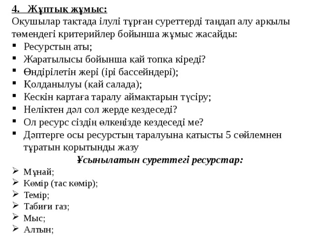 4. Жұптық жұмыс: Оқушылар тақтада ілулі тұрған суреттерді таңдап алу арқылы төмендегі критерийлер бойынша жұмыс жасайды: Ресурстың аты; Жаратылысы бойынша қай топқа кіреді? Өндірілетін жері (ірі бассейндері); Қолданылуы (қай салада); Кескін картаға таралу аймақтарын түсіру; Неліктен дәл сол жерде кездеседі? Ол ресурс сіздің өлкеңізде кездеседі ме? Дәптерге осы ресурстың таралуына қатысты 5 сөйлемнен тұратын қорытынды жазу Ұсынылатын суреттегі ресурстар: