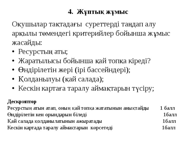 4. Жұптық жұмыс Оқушылар тақтадағы суреттерді таңдап алу арқылы төмендегі критерийлер бойынша жұмыс жасайды: • Ресурстың аты; • Жаратылысы бойынша қай топқа кіреді? • Өндірілетін жері (ірі бассейндері); • Қолданылуы (қай салада); • Кескін картаға таралу аймақтарын түсіру; Дескриптор Ресурстың атын атап, оның қай топқа жататынын анықтайды 1 балл Өндірілетін кен орындарын біледі 1балл Қай салада қолданылатынын ажыратады 1балл Кескін картада таралу аймақтарын көрсетеді 1балл