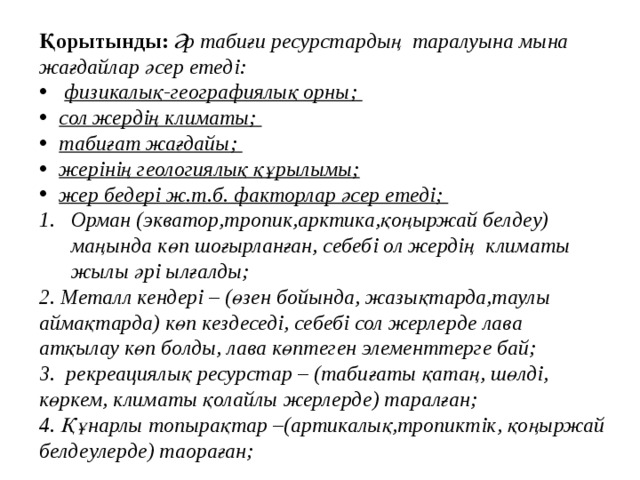 Қорытынды: Әр табиғи ресурстардың таралуына мына жағдайлар әсер етеді:  физикалық-географиялық орны; сол жердің климаты; табиғат жағдайы; жерінің геологиялық құрылымы; жер бедері ж.т.б. факторлар әсер етеді;  Орман (экватор,тропик,арктика,қоңыржай белдеу) маңында көп шоғырланған, себебі ол жердің климаты жылы әрі ылғалды; 2. Металл кендері – (өзен бойында, жазықтарда,таулы аймақтарда) көп кездеседі, себебі сол жерлерде лава атқылау көп болды, лава көптеген элементтерге бай; 3. рекреациялық ресурстар – (табиғаты қатаң, шөлді, көркем, климаты қолайлы жерлерде) таралған; 4. Құнарлы топырақтар –(артикалық,тропиктік, қоңыржай белдеулерде) таораған;