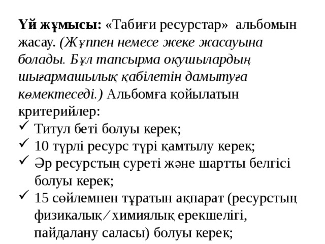 Үй жұмысы: «Табиғи ресурстар» альбомын жасау. (Жұппен немесе жеке жасауына болады. Бұл тапсырма оқушылардың шығармашылық қабілетін дамытуға көмектеседі.) Альбомға қойылатын критерийлер: