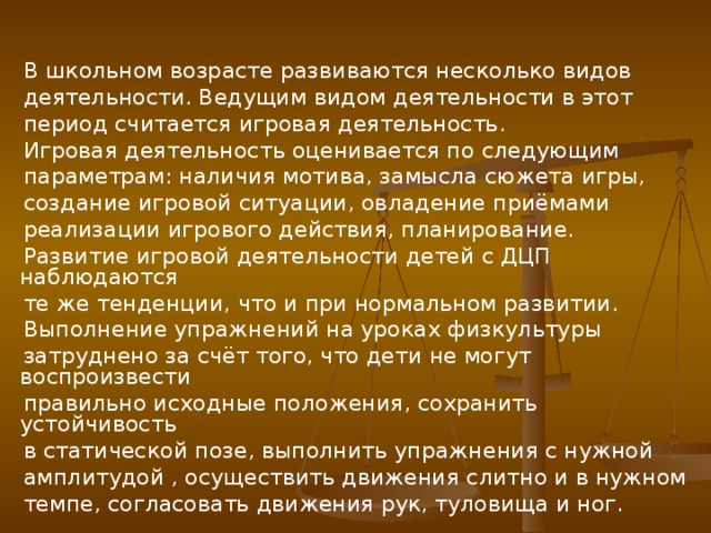 В школьном возрасте развиваются несколько видов  деятельности. Ведущим видом деятельности в этот  период считается игровая деятельность.  Игровая деятельность оценивается по следующим  параметрам: наличия мотива, замысла сюжета игры,  создание игровой ситуации, овладение приёмами  реализации игрового действия, планирование.  Развитие игровой деятельности детей с ДЦП наблюдаются  те же тенденции, что и при нормальном развитии.  Выполнение упражнений на уроках физкультуры  затруднено за счёт того, что дети не могут воспроизвести  правильно исходные положения, сохранить устойчивость  в статической позе, выполнить упражнения с нужной  амплитудой , осуществить движения слитно и в нужном  темпе, согласовать движения рук, туловища и ног.