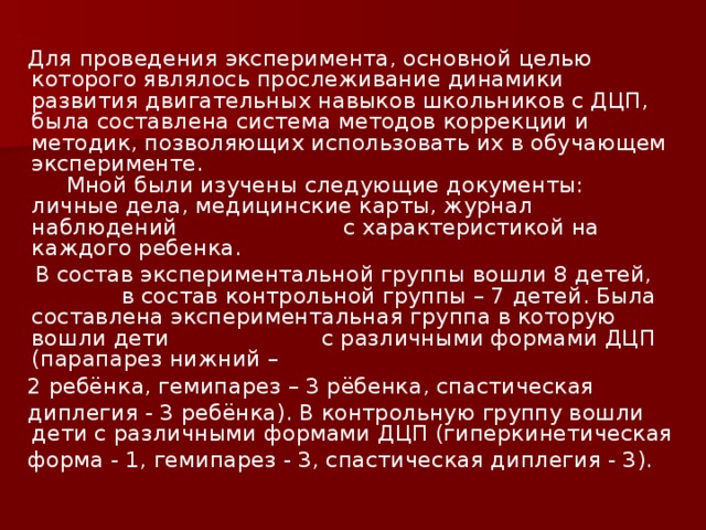 Для проведения эксперимента, основной целью которого являлось прослеживание динамики развития двигательных навыков школьников с ДЦП, была составлена система методов коррекции и методик, позволяющих использовать их в обучающем эксперименте. Мной были изучены следующие документы: личные дела, медицинские карты, журнал наблюдений с характеристикой на каждого ребенка.  В состав экспериментальной группы вошли 8 детей, в состав контрольной группы – 7 детей. Была составлена экспериментальная группа в которую вошли дети с различными формами ДЦП (парапарез нижний –  2 ребёнка, гемипарез – 3 рёбенка, спастическая  диплегия - 3 ребёнка). В контрольную группу вошли дети с различными формами ДЦП (гиперкинетическая  форма - 1, гемипарез - 3, спастическая диплегия - 3).