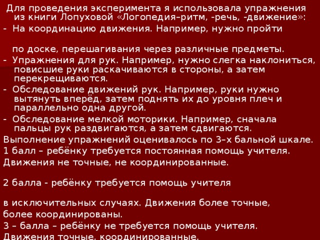 Для проведения эксперимента я использовала упражнения из книги Лопуховой «Логопедия–ритм, -речь, -движение»: - На координацию движения. Например, нужно пройти  по доске, перешагивания через различные предметы. - Упражнения для рук. Например, нужно слегка наклониться, повисшие руки раскачиваются в стороны, а затем перекрещиваются. - Обследование движений рук. Например, руки нужно вытянуть вперёд, затем поднять их до уровня плеч и параллельно одна другой. - Обследование мелкой моторики. Например, сначала пальцы рук раздвигаются, а затем сдвигаются. Выполнение упражнений оценивалось по 3–х бальной шкале. 1 балл – ребёнку требуется постоянная помощь учителя. Движения не точные, не координированные. 2 балла - ребёнку требуется помощь учителя в исключительных случаях. Движения более точные, более координированы. 3 – балла – ребёнку не требуется помощь учителя. Движения точные, координированные.