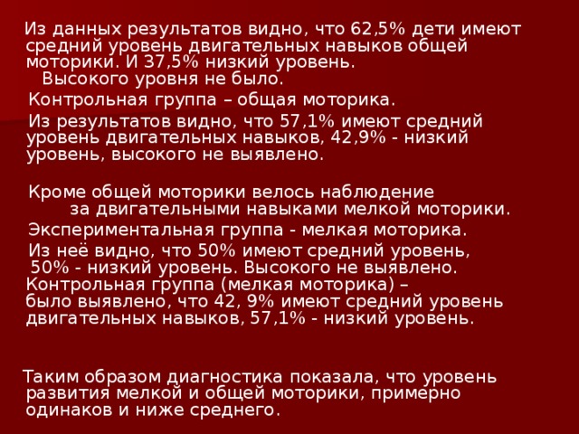 Из данных результатов видно, что 62,5% дети имеют средний уровень двигательных навыков общей моторики. И 37,5% низкий уровень. Высокого уровня не было.  Контрольная группа – общая моторика.  Из результатов видно, что 57,1% имеют средний уровень двигательных навыков, 42,9% - низкий уровень, высокого не выявлено.  Кроме общей моторики велось наблюдение за двигательными навыками мелкой моторики.  Экспериментальная группа - мелкая моторика.  Из неё видно, что 50% имеют средний уровень, 50% - низкий уровень. Высокого не выявлено. Контрольная группа (мелкая моторика) – было выявлено, что 42, 9% имеют средний уровень двигательных навыков, 57,1% - низкий уровень.  Таким образом диагностика показала, что уровень развития мелкой и общей моторики, примерно одинаков и ниже среднего.