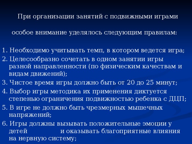 При организации занятий с подвижными играми  особое внимание уделялось следующим правилам: 1. Необходимо учитывать темп, в котором ведется игра; 2. Целесообразно сочетать в одном занятии игры разной направленности (по физическим качествам и видам движений); 3. Чистое время игры должно быть от 20 до 25 минут; 4. Выбор игры методика их применения диктуется степенью ограничения подвижностью ребенка с ДЦП; 5. В игре не должно быть чрезмерных мышечных напряжений; 6. Игры должны вызывать положительные эмоции у детей и оказывать благоприятные влияния на нервную систему;