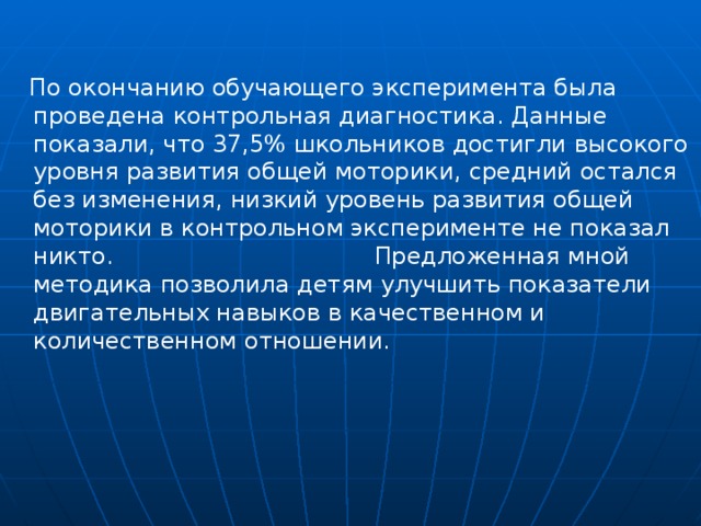 По окончанию обучающего эксперимента была проведена контрольная диагностика. Данные показали, что 37,5% школьников достигли высокого уровня развития общей моторики, средний остался без изменения, низкий уровень развития общей моторики в контрольном эксперименте не показал никто. Предложенная мной методика позволила детям улучшить показатели двигательных навыков в качественном и количественном отношении.