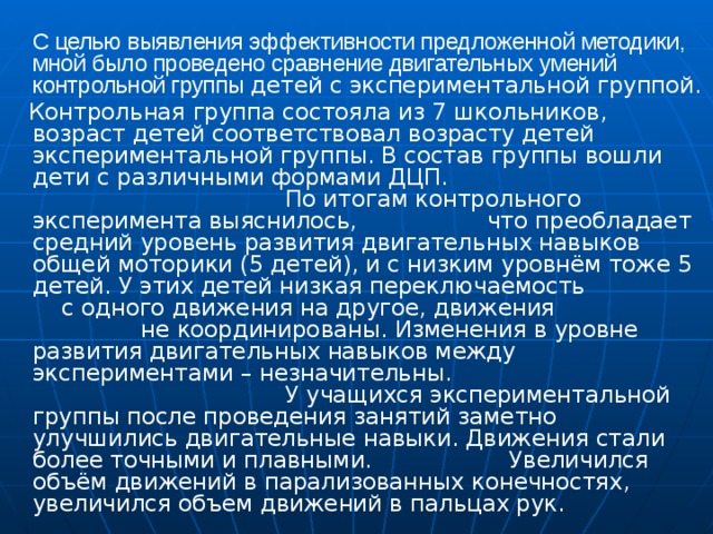 С целью выявления эффективности предложенной методики, мной было проведено сравнение двигательных умений контрольной группы детей с экспериментальной группой.  Контрольная группа состояла из 7 школьников, возраст детей соответствовал возрасту детей экспериментальной группы. В состав группы вошли дети с различными формами ДЦП. По итогам контрольного эксперимента выяснилось, что преобладает средний уровень развития двигательных навыков общей моторики (5 детей), и с низким уровнём тоже 5 детей. У этих детей низкая переключаемость с одного движения на другое, движения не координированы. Изменения в уровне развития двигательных навыков между экспериментами – незначительны. У учащихся экспериментальной группы после проведения занятий заметно улучшились двигательные навыки. Движения стали более точными и плавными. Увеличился объём движений в парализованных конечностях, увеличился объем движений в пальцах рук.