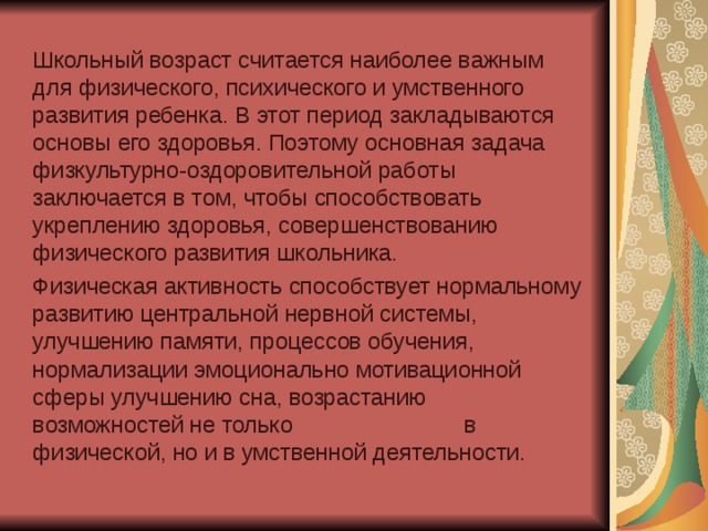 Школьный возраст считается наиболее важным для физического, психического и умственного развития ребенка. В этот период закладываются основы его здоровья. Поэтому основная задача физкультурно-оздоровительной работы заключается в том, чтобы способствовать укреплению здоровья, совершенствованию физического развития школьника.  Физическая активность способствует нормальному развитию центральной нервной системы, улучшению памяти, процессов обучения, нормализации эмоционально мотивационной сферы улучшению сна, возрастанию возможностей не только в физической, но и в умственной деятельности.