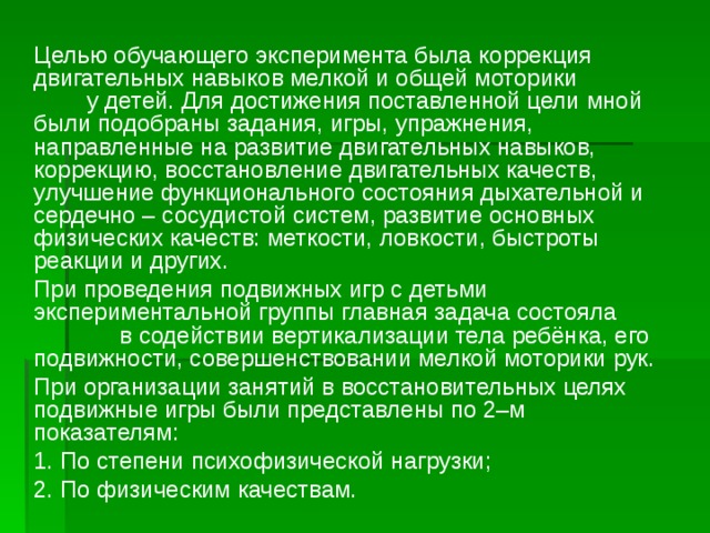 Целью обучающего эксперимента была коррекция двигательных навыков мелкой и общей моторики у детей. Для достижения поставленной цели мной были подобраны задания, игры, упражнения, направленные на развитие двигательных навыков, коррекцию, восстановление двигательных качеств, улучшение функционального состояния дыхательной и сердечно – сосудистой систем, развитие основных физических качеств: меткости, ловкости, быстроты реакции и других.  При проведения подвижных игр с детьми экспериментальной группы главная задача состояла в содействии вертикализации тела ребёнка, его подвижности, совершенствовании мелкой моторики рук.  При организации занятий в восстановительных целях подвижные игры были представлены по 2–м показателям:  1. По степени психофизической нагрузки;  2. По физическим качествам.