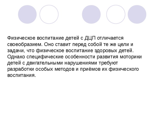 Физическое воспитание детей с ДЦП отличается своеобразием. Оно ставит перед собой те же цели и задачи, что физическое воспитание здоровых детей. Однако специфические особенности развития моторики детей с двигательными нарушениями требуют разработки особых методов и приёмов их физического воспитания.